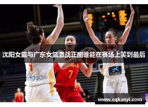 沈阳女篮与广东女篮激战正酣谁能在赛场上笑到最后